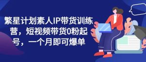繁星计划素人IP带货训练营,短视频带货0粉起号,一个月即可爆单-聊项目