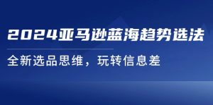 (11703期)2024亚马逊蓝海趋势选法,全新选品思维,玩转信息差-聊项目
