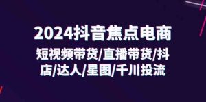 2024抖音焦点电商:短视频带货/直播带货/抖店/达人/星图/千川投流/32节课-聊项目