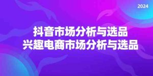 2024抖音/市场分析与选品,兴趣电商市场分析与选品-聊项目
