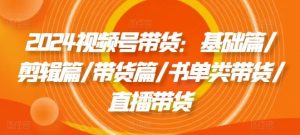 2024视频号带货:基础篇/剪辑篇/带货篇/书单类带货/直播带货-聊项目