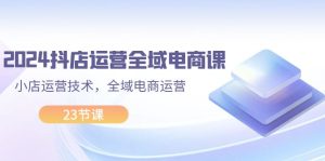(11898期)2024抖店运营-全域电商课,小店运营技术,全域电商运营(23节课)-聊项目