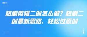 短剧剪辑二创怎么做?短剧二创最新思路,轻松过原创-聊项目