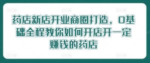 药店新店开业商圈打造,0基础全程教你如何开店开一定赚钱的药店-聊项目