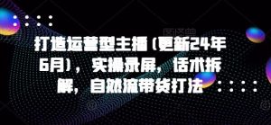 打造运营型主播(更新24年9月),实操录屏,话术拆解,自然流带货打法-聊项目