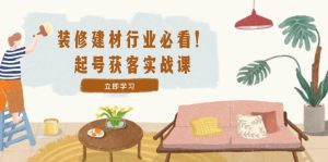 装修-建材行业必看!起号获客实战课:精准定位+爆款视频+高效运营-聊项目