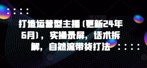 打造运营型主播(更新25年4月),实操录屏,话术拆解,自然流带货打法-聊项目