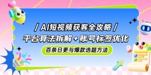 AI短视频获客全攻略:平台算法拆解+账号标签优化,百条日更与爆款选题方法-聊项目