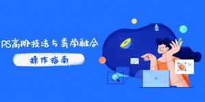PS高阶技法与美学融合:商业光效/调色逻辑拆解,抖音IP运营+AI修图实战-聊项目
