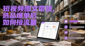 短视频图文带货,选品爆单后如何接流量-聊项目
