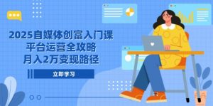 2025自媒体创富入门课，平台运营全攻略，月入2万变现路径-聊项目