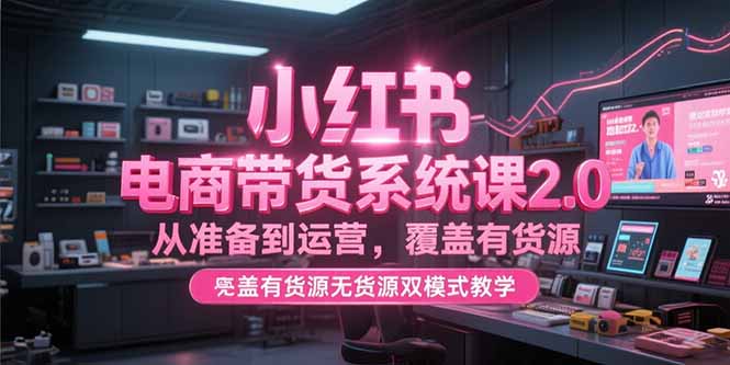 小红书电商带货系统课2.0，从准备到运营，覆盖有货源无货源双模式教学-聊项目