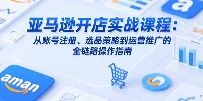 亚马逊开店实战课程：从账号注册、选品策略到运营推广的全链路操作指南-聊项目