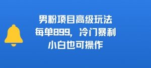 男粉项目高级玩法,每单899,冷门暴利,小白也可操作-聊项目