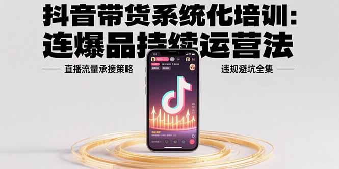 抖音带货系统化培训：连爆品持续运营法，直播流量承接策略，违规避坑全集-聊项目