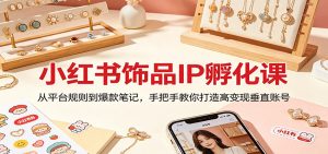 小红书饰品IP孵化课：从平台规则到爆款笔记，手把手教你打造高变现垂直账号-聊项目