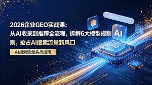 2026 企业GEO实战课：从AI收录到推荐全流程，拆解6大模型规则，抢占 AI 搜索流量新风口-聊项目