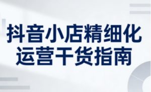 抖音小店精细化运营干货指南新版，助力商家系统提升店铺运营能力(更新26年5月)-聊项目
